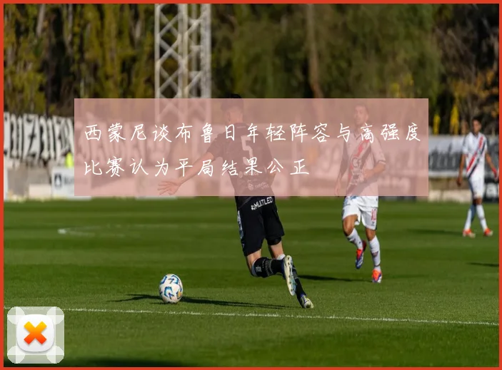 西蒙尼谈布鲁日年轻阵容与高强度比赛认为平局结果公正
