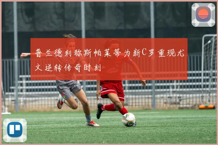 普兰德利称斯帕莱蒂为新C罗重现尤文逆转传奇时刻