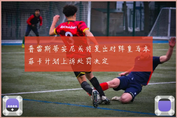 普雷斯蒂安尼或将复出对阵皇马本菲卡计划上诉处罚决定