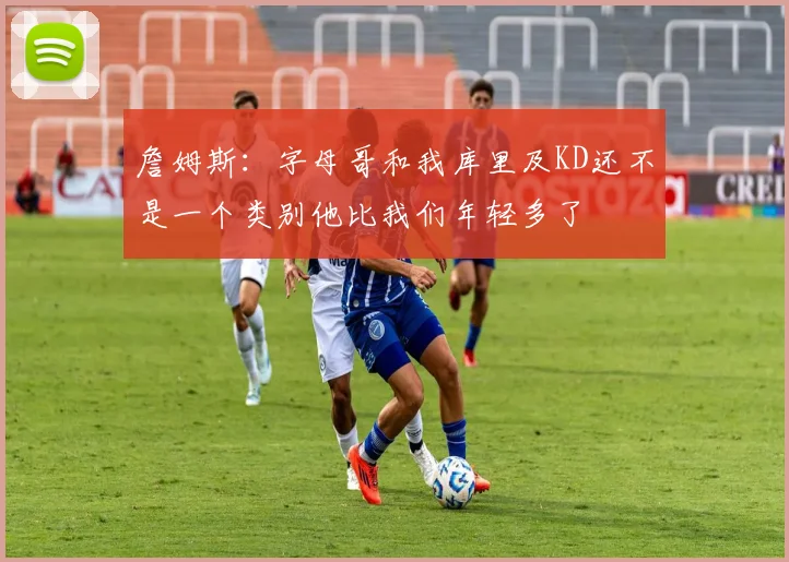 詹姆斯：字母哥和我库里及KD还不是一个类别他比我们年轻多了