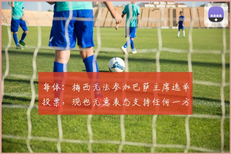每体：梅西无法参加巴萨主席选举投票，现也无意表态支持任何一方