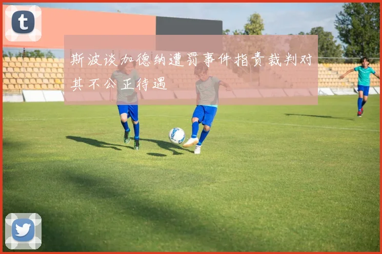 斯波谈加德纳遭罚事件指责裁判对其不公正待遇