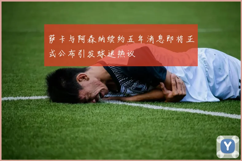 萨卡与阿森纳续约五年消息即将正式公布引发球迷热议