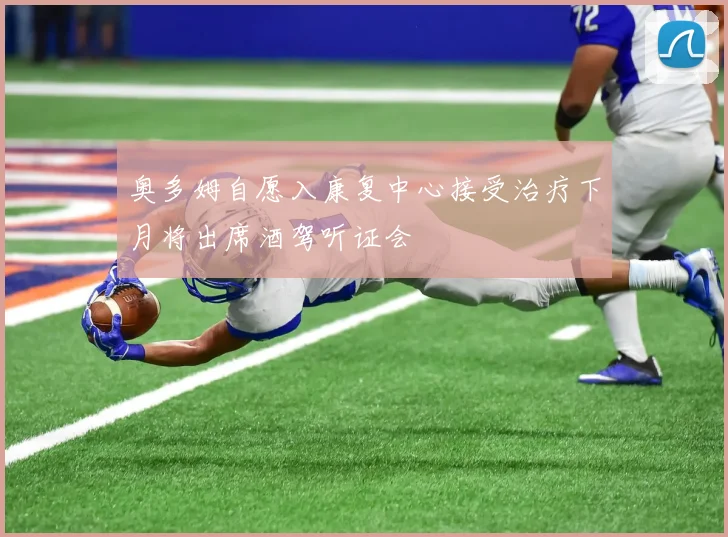 奥多姆自愿入康复中心接受治疗下月将出席酒驾听证会