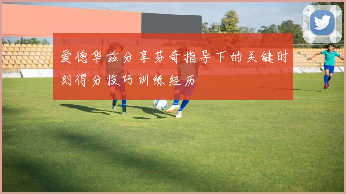 爱德华兹分享芬奇指导下的关键时刻得分技巧训练经历