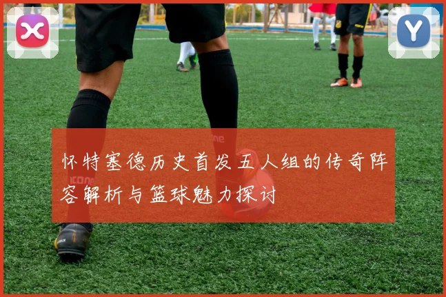 怀特塞德历史首发五人组的传奇阵容解析与篮球魅力探讨