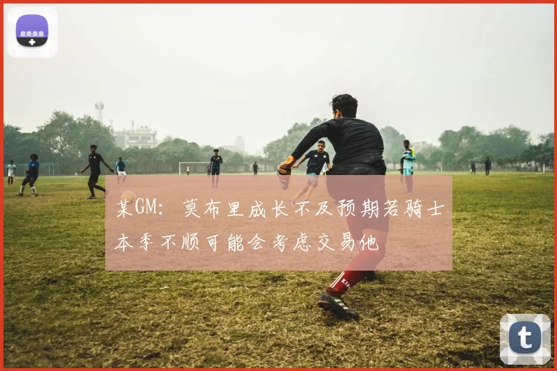 某GM：莫布里成长不及预期若骑士本季不顺可能会考虑交易他