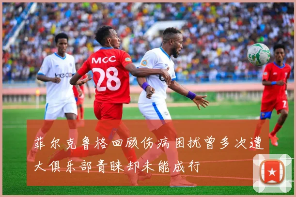 菲尔克鲁格回顾伤病困扰曾多次遭大俱乐部青睐却未能成行