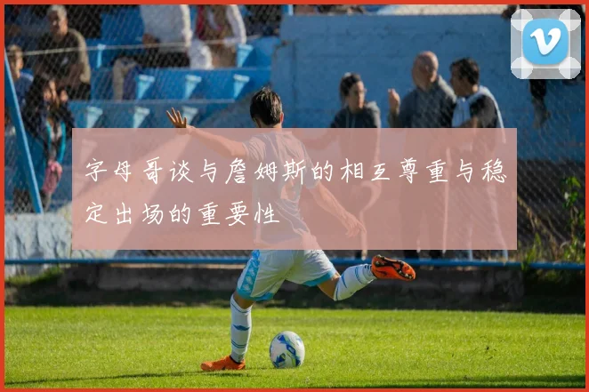 字母哥谈与詹姆斯的相互尊重与稳定出场的重要性