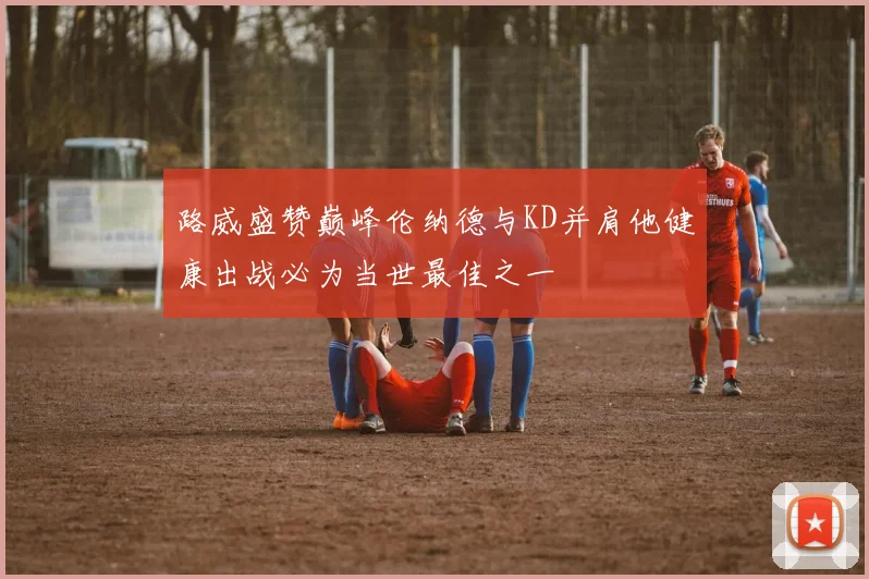 路威盛赞巅峰伦纳德与KD并肩他健康出战必为当世最佳之一