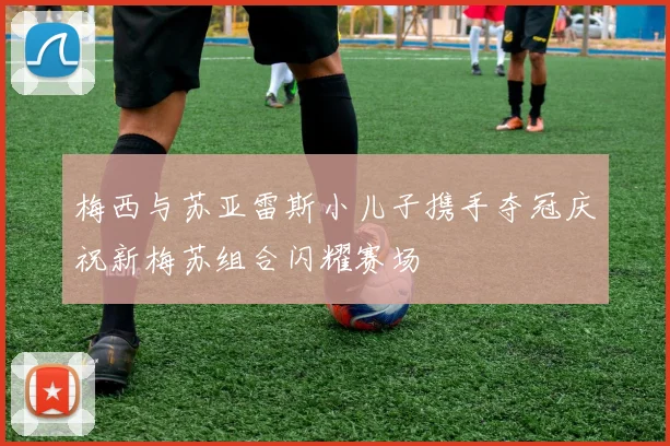 梅西与苏亚雷斯小儿子携手夺冠庆祝新梅苏组合闪耀赛场