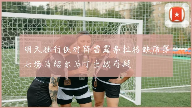明天独行侠对阵雷霆弗拉格缺席第七场马绍尔马丁出战存疑