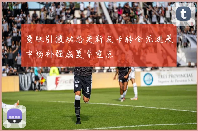 曼联引援动态更新麦卡转会无进展中场补强成夏季重点