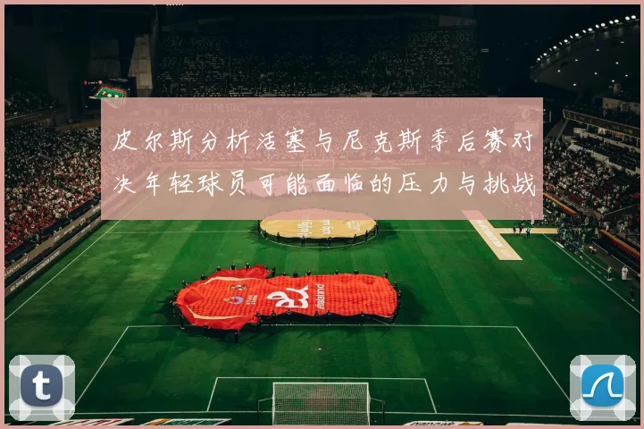 皮尔斯分析活塞与尼克斯季后赛对决年轻球员可能面临的压力与挑战