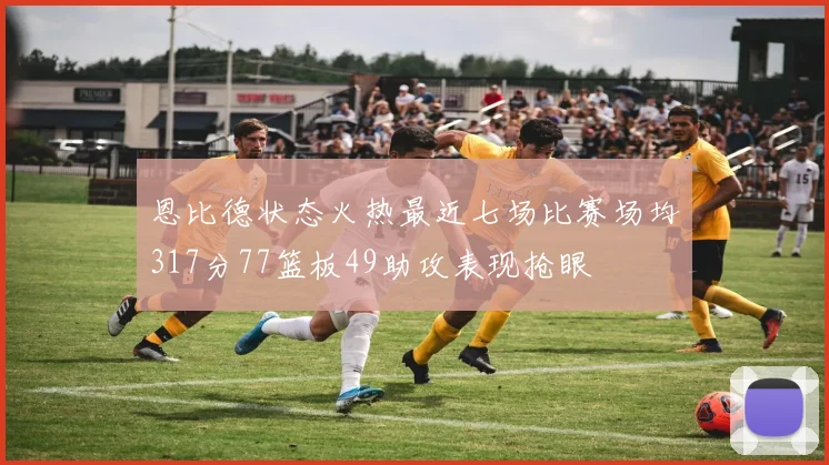 恩比德状态火热最近七场比赛场均317分77篮板49助攻表现抢眼