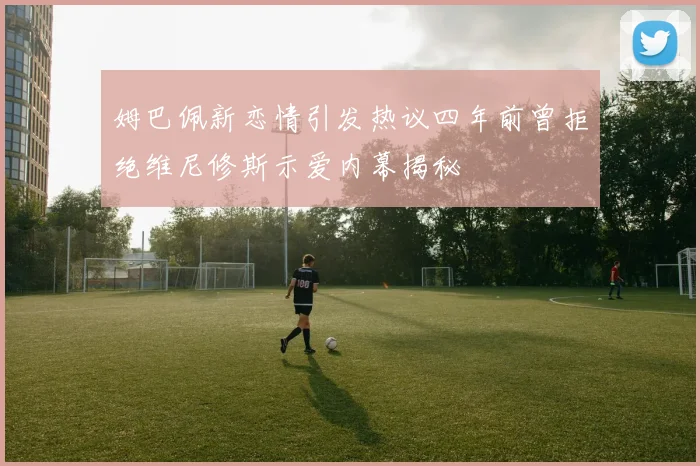 姆巴佩新恋情引发热议四年前曾拒绝维尼修斯示爱内幕揭秘