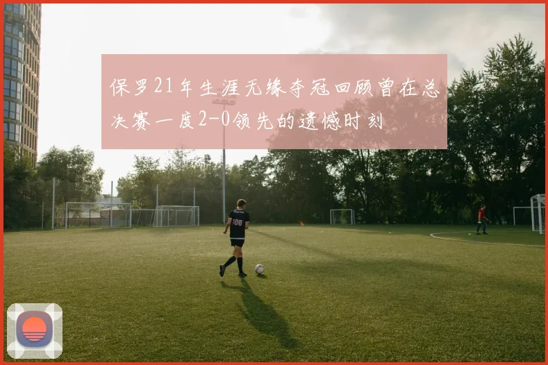 保罗21年生涯无缘夺冠回顾曾在总决赛一度2-0领先的遗憾时刻