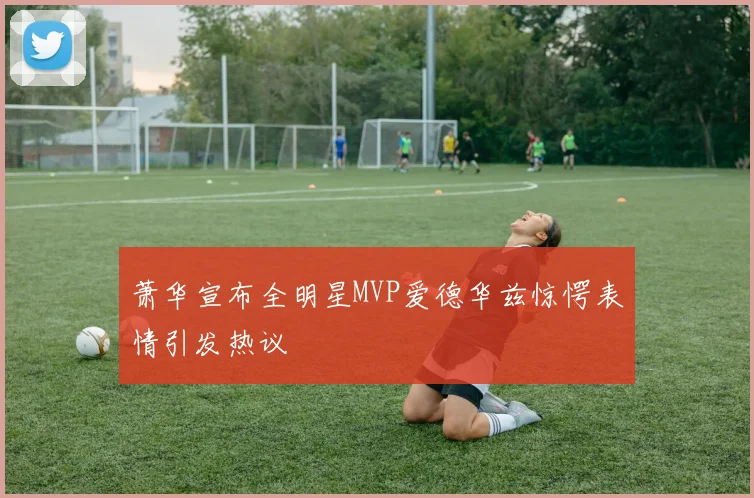 萧华宣布全明星MVP爱德华兹惊愕表情引发热议