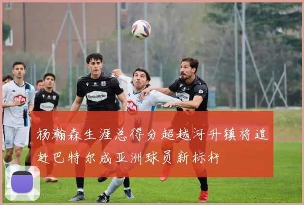 杨瀚森生涯总得分超越河升镇将追赶巴特尔成亚洲球员新标杆