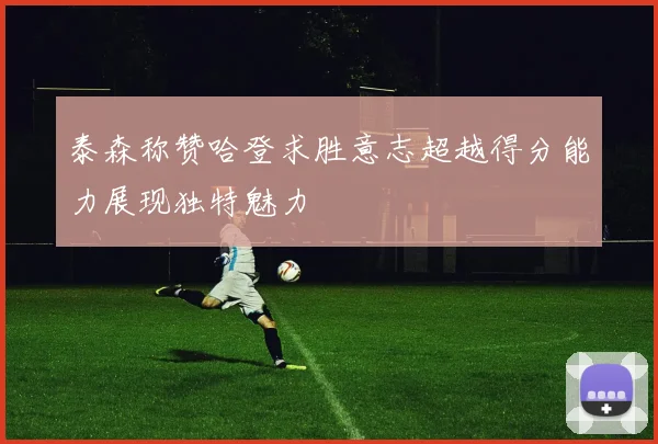 泰森称赞哈登求胜意志超越得分能力展现独特魅力