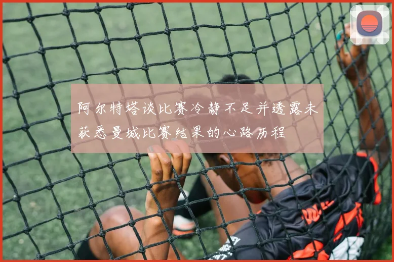阿尔特塔谈比赛冷静不足并透露未获悉曼城比赛结果的心路历程