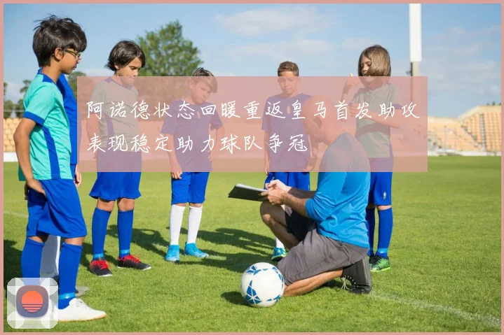 阿诺德状态回暖重返皇马首发助攻表现稳定助力球队争冠