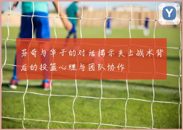 芬奇与华子的对话揭示夹击战术背后的投篮心理与团队协作