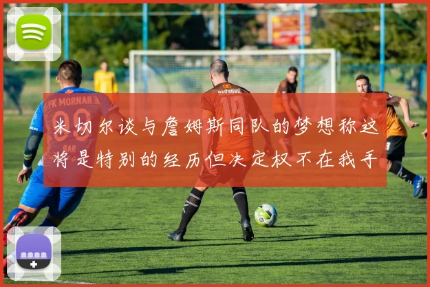 米切尔谈与詹姆斯同队的梦想称这将是特别的经历但决定权不在我手中